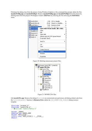 Eliminate the dialog class from the project. Using Windows Explorer or the command-line prompt, delete the files
mymfc29ADlg.cpp and mymfc29ADlg.h. Remove mymfc29ADlg.cpp and mymfc29ADlg.h from the project by
deleting them from the project's Workspace window (FileView) by selecting the file and using the Edit Delete
menu.
Figure 20: Deleting unnecessary project files.
Figure 21: MYMFC29A files.
Edit mymfc29A.cpp. Remove the dialog #include (or commented out) and remove all dialog-related code from
the InitInstance() function. In ResourceView, delete the IDD_MYMFC29A_DIALOG dialog resource
template.
 