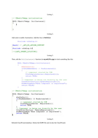 Listing 1.
Listing 2.
Add code to enable Automation. Add this line in StdAfx.h:
#include <afxdisp.h>
Listing 3.
Then, edit the InitInstance() function (in mymfc29A.cpp) to look something like this:
BOOL CMymfc29AApp::InitInstance()
{
AfxOleInit();
if(RunEmbedded() || RunAutomated())
{
// component started by COM
COleTemplateServer::RegisterAll();
return TRUE;
}
// Component is being run directly by the user
COleObjectFactory::UpdateRegistryAll();
AfxMessageBox("Bank component is registered");
return FALSE;
}
Listing 4.
Rebuild ClassWizard database. Delete the CLW file and invoke the ClassWizard.
 