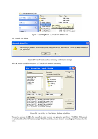 Figure 22: Deleting CLW, a ClassWizard database file.
Just click the Yes button.
Figure 23: ClassWizard database rebuilding conformation prompt.
And OK button to include those files for ClassWizard database rebuilding.
Figure 24: List of files for ClassWizard database rebuilding.
We need to generate the ODL file manually in order to create and update the type library (TLB file). ODL cannot
be rebuilt as ClassWizard. Create an empty ODL file under the project directory using the project name as the file
name.
 