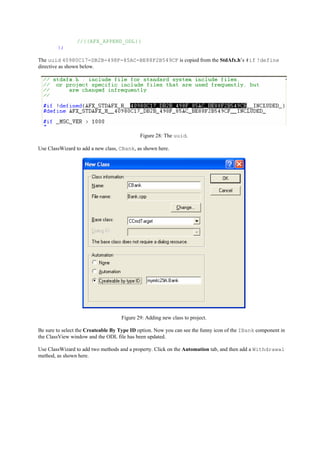//{{AFX_APPEND_ODL}}
};
The uuid 40980C17-DB2B-498F-85AC-BE88F2B549CF is copied from the StdAfx.h’s #if !define
directive as shown below.
Figure 28: The uuid.
Use ClassWizard to add a new class, CBank, as shown here.
Figure 29: Adding new class to project.
Be sure to select the Createable By Type ID option. Now you can see the funny icon of the IBank component in
the ClassView window and the ODL file has been updated.
Use ClassWizard to add two methods and a property. Click on the Automation tab, and then add a Withdrawal
method, as shown here.
 