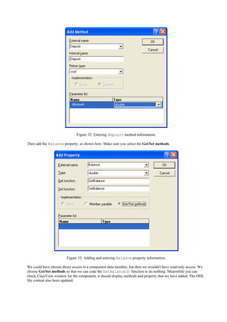 Figure 32: Entering Deposit method information.
Then add the Balance property, as shown here. Make sure you select the Get/Set methods.
Figure 33: Adding and entering Balance property information.
We could have chosen direct access to a component data member, but then we wouldn't have read-only access. We
choose Get/Set methods so that we can code the SetBalance() function to do nothing. Meanwhile you can
check ClassView window for the component, it should display methods and property that we have added. The ODL
file content also been updated.
 