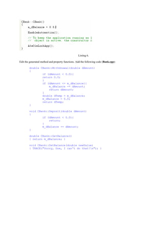 Listing 6.
Edit the generated method and property functions. Add the following code (Bank.cpp):
double CBank::Withdrawal(double dAmount)
{
if (dAmount < 0.0){
return 0.0;
}
if (dAmount <= m_dBalance){
m_dBalance -= dAmount;
return dAmount;
}
double dTemp = m_dBalance;
m_dBalance = 0.0;
return dTemp;
}
void CBank::Deposit(double dAmount)
{
if (dAmount < 0.0){
return;
}
m_dBalance += dAmount;
}
double CBank::GetBalance()
{ return m_dBalance; }
void CBank::SetBalance(double newValue)
{ TRACE("Sorry, Doe, I can't do that!n"); }
 