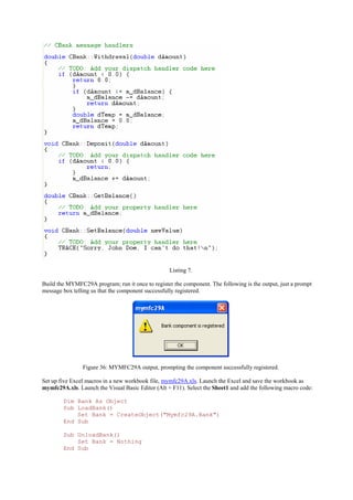 Listing 7.
Build the MYMFC29A program; run it once to register the component. The following is the output, just a prompt
message box telling us that the component successfully registered.
Figure 36: MYMFC29A output, prompting the component successfully registered.
Set up five Excel macros in a new workbook file, mymfc29A.xls. Launch the Excel and save the workbook as
mymfc29A.xls. Launch the Visual Basic Editor (Alt + F11). Select the Sheet1 and add the following macro code:
Dim Bank As Object
Sub LoadBank()
Set Bank = CreateObject("Mymfc29A.Bank")
End Sub
Sub UnloadBank()
Set Bank = Nothing
End Sub
 