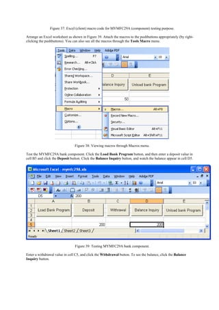 Figure 37: Excel (client) macro code for MYMFC29A (component) testing purpose.
Arrange an Excel worksheet as shown in Figure 39. Attach the macros to the pushbuttons appropriately (by right-
clicking the pushbuttons). You can also see all the macros through the Tools Macro menu.
Figure 38: Viewing macros through Macros menu.
Test the MYMFC29A bank component. Click the Load Bank Program button, and then enter a deposit value in
cell B5 and click the Deposit button. Click the Balance Inquiry button, and watch the balance appear in cell D5.
Figure 39: Testing MYMFC29A bank component.
Enter a withdrawal value in cell C5, and click the Withdrawal button. To see the balance, click the Balance
Inquiry button.
 