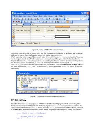 Figure 40: Testing MYMFC29A bank component.
Sometimes you need to click the buttons twice. The first click switches the focus to the worksheet, and the second
click runs the macro. If any, the hourglass pointer tells you the macro is working.
What's happening in this program? Look closely at the CMymfc29AApp::InitInstance function. When you
run the program directly from Windows, it displays a message box and then quits, but not before it updates the
Registry. The COleObjectFactory::UpdateRegistryAll function hunts for global class factory objects,
and the CBank class's IMPLEMENT_OLECREATE macro invocation defines such an object. The
IMPLEMENT_OLECREATE line was generated because you checked ClassWizard's Createable By Type ID check
box when you added the CBank class. The unique class ID and the program ID, MYMFC29A.BANK, are added to
the Registry.
Figure 41: Viewing the registered component in Registry.
MYMFC29A Story
When Excel now calls CreateObject(), COM loads the MYMFC29A program, which contains the global
factory for CBank objects; COM then calls the factory object's CreateInstance() function to construct the
CBank object and return an IDispatch pointer. Here's the CBank class declaration that ClassWizard generated
in the Bank.h file, with unnecessary detail (and the method and property functions you've already seen) omitted:
class CBank : public CCmdTarget
{
DECLARE_DYNCREATE(CBank)
public:
 