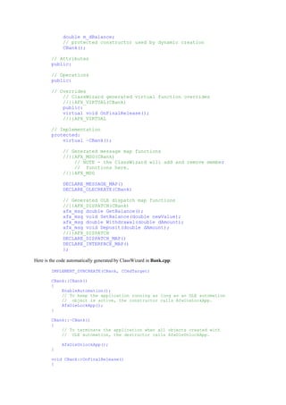 double m_dBalance;
// protected constructor used by dynamic creation
CBank();
// Attributes
public:
// Operations
public:
// Overrides
// ClassWizard generated virtual function overrides
//{{AFX_VIRTUAL(CBank)
public:
virtual void OnFinalRelease();
//}}AFX_VIRTUAL
// Implementation
protected:
virtual ~CBank();
// Generated message map functions
//{{AFX_MSG(CBank)
// NOTE - the ClassWizard will add and remove member
// functions here.
//}}AFX_MSG
DECLARE_MESSAGE_MAP()
DECLARE_OLECREATE(CBank)
// Generated OLE dispatch map functions
//{{AFX_DISPATCH(CBank)
afx_msg double GetBalance();
afx_msg void SetBalance(double newValue);
afx_msg double Withdrawal(double dAmount);
afx_msg void Deposit(double dAmount);
//}}AFX_DISPATCH
DECLARE_DISPATCH_MAP()
DECLARE_INTERFACE_MAP()
};
Here is the code automatically generated by ClassWizard in Bank.cpp:
IMPLEMENT_DYNCREATE(CBank, CCmdTarget)
CBank::CBank()
{
EnableAutomation();
// To keep the application running as long as an OLE automation
// object is active, the constructor calls AfxOleLockApp.
AfxOleLockApp();
}
CBank::~CBank()
{
// To terminate the application when all objects created with
// OLE automation, the destructor calls AfxOleUnlockApp.
AfxOleUnlockApp();
}
void CBank::OnFinalRelease()
{
 