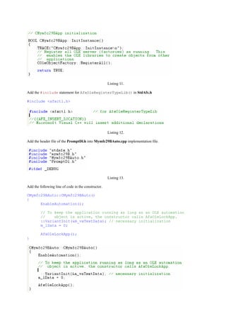 Listing 11.
Add the #include statement for AfxOleRegisterTypeLib() in StdAfx.h
#include <afxctl.h>
Listing 12.
Add the header file of the PromptDl.h into Mymfc29BAuto.cpp implementation file.
Listing 13.
Add the following line of code in the constructor.
CMymfc29BAuto::CMymfc29BAuto()
{
EnableAutomation();
// To keep the application running as long as an OLE automation
// object is active, the constructor calls AfxOleLockApp.
::VariantInit(&m_vaTextData); // necessary initialization
m_lData = 0;
AfxOleLockApp();
}
 