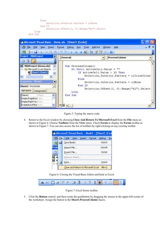 Else
Selection.Interior.Pattern = xlNone
End If
Selection.Offset(1, 0).Range("A1").Select
Loop
End Sub
Figure 5: Typing the macro code.
4. Return to the Excel window by choosing Close And Return To Microsoft Excel from the File menu as
shown in Figure 6. Choose Toolbars from the View menu. Check Forms to display the Forms toolbar as
shown in Figure 7. You can also access the list of toolbars by right-clicking on any existing toolbar.
Figure 6: Closing the Visual Basic Editor and back to Excel.
Figure 7: Excel forms toolbar.
5. Click the Button control, and then create the pushbutton by dragging the mouse in the upper-left corner of
the worksheet. Assign the button to the Sheet1.ProcessColumn macro.
 