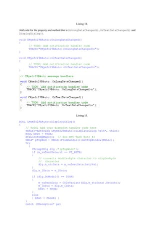 Listing 14.
Add code for the property and method that is OnLongDataChanged(), OnTextDataChanged() and
DisplayDialog().
void CMymfc29BAuto::OnLongDataChanged()
{
// TODO: Add notification handler code
TRACE("CMymfc29BAuto::OnLongDataChangedn");
}
void CMymfc29BAuto::OnTextDataChanged()
{
// TODO: Add notification handler code
TRACE("CMymfc29BAuto::OnTextDataChangedn");
}
Listing 15.
BOOL CMymfc29BAuto::DisplayDialog()
{
// TODO: Add your dispatch handler code here
TRACE("Entering CMymfc29BAuto::DisplayDialog %pn", this);
BOOL bRet = TRUE;
AfxLockTempMaps(); // See MFC Tech Note #3
CWnd* pTopWnd = CWnd::FromHandle(::GetTopWindow(NULL));
try
{
CPromptDlg dlg /*(pTopWnd)*/;
if (m_vaTextData.vt == VT_BSTR)
{
// converts double-byte character to single-byte
// character
dlg.m_strData = m_vaTextData.bstrVal;
}
dlg.m_lData = m_lData;
if (dlg.DoModal() == IDOK)
{
m_vaTextData = COleVariant(dlg.m_strData).Detach();
m_lData = dlg.m_lData;
bRet = TRUE;
}
else
{ bRet = FALSE; }
}
catch (CException* pe)
 