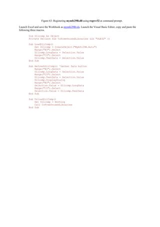 Figure 63: Registering mymfc29B.dll using regsvr32 at command prompt.
Launch Excel and save the Workbook as mymfc29B.xls. Launch the Visual Basic Editor, copy and paste the
following three macros.
Dim Dllcomp As Object
Private Declare Sub CoFreeUnusedLibraries Lib "OLE32" ()
Sub LoadDllComp()
Set Dllcomp = CreateObject("Mymfc29B.Auto")
Range("B3").Select
Dllcomp.LongData = Selection.Value
Range("C3").Select
Dllcomp.TextData = Selection.Value
End Sub
Sub RefreshDllComp() 'Gather Data button
Range("B3").Select
Dllcomp.LongData = Selection.Value
Range("C3").Select
Dllcomp.TextData = Selection.Value
Dllcomp.DisplayDialog
Range("B3").Select
Selection.Value = Dllcomp.LongData
Range("C3").Select
Selection.Value = Dllcomp.TextData
End Sub
Sub UnloadDllComp()
Set Dllcomp = Nothing
Call CoFreeUnusedLibraries
End Sub
 