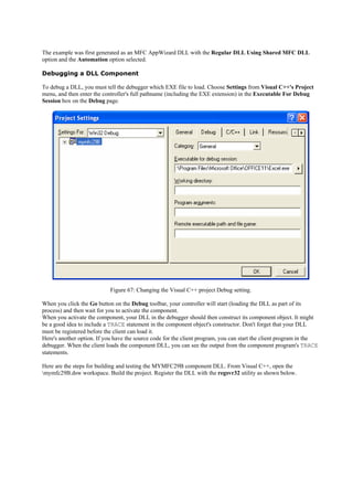 The example was first generated as an MFC AppWizard DLL with the Regular DLL Using Shared MFC DLL
option and the Automation option selected.
Debugging a DLL Component
To debug a DLL, you must tell the debugger which EXE file to load. Choose Settings from Visual C++'s Project
menu, and then enter the controller's full pathname (including the EXE extension) in the Executable For Debug
Session box on the Debug page.
Figure 67: Changing the Visual C++ project Debug setting.
When you click the Go button on the Debug toolbar, your controller will start (loading the DLL as part of its
process) and then wait for you to activate the component.
When you activate the component, your DLL in the debugger should then construct its component object. It might
be a good idea to include a TRACE statement in the component object's constructor. Don't forget that your DLL
must be registered before the client can load it.
Here's another option. If you have the source code for the client program, you can start the client program in the
debugger. When the client loads the component DLL, you can see the output from the component program's TRACE
statements.
Here are the steps for building and testing the MYMFC29B component DLL. From Visual C++, open the
mymfc29B.dsw workspace. Build the project. Register the DLL with the regsvr32 utility as shown below.
 