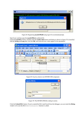 Figure 68: Registering mymfc29B.dll using regsvr32 at command prompt.
Start Excel, and then open the mymfc29B.xls workbook file.
Click the Load DLL button, and then click the Gather Data button and dialog as shown in Figure 70 is launched.
Edit the String and Long data, click the OK, and watch the new values appear in the spreadsheet.
Figure 69: Excel as client to test MYMFC29B component.
Figure 70: The MYMFC29B DLL dialog in action.
Click the Unload DLL button. If you've started the DLL (and Excel) from the debugger, you can watch the Debug
window to be sure the DLL's ExitInstance() function is called.
 