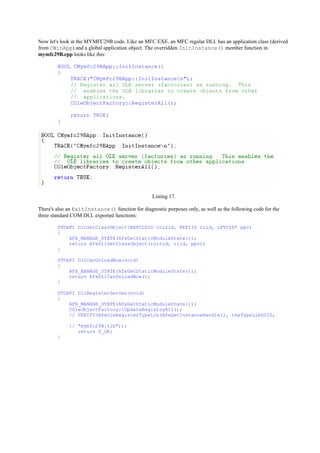 Now let's look at the MYMFC29B code. Like an MFC EXE, an MFC regular DLL has an application class (derived
from CWinApp) and a global application object. The overridden InitInstance() member function in
mymfc29B.cpp looks like this:
BOOL CMymfc29BApp::InitInstance()
{
TRACE("CMymfc29BApp::InitInstancen");
// Register all OLE server (factories) as running. This
// enables the OLE libraries to create objects from other
// applications.
COleObjectFactory::RegisterAll();
return TRUE;
}
Listing 17.
There's also an ExitInstance() function for diagnostic purposes only, as well as the following code for the
three standard COM DLL exported functions:
STDAPI DllGetClassObject(REFCLSID rclsid, REFIID riid, LPVOID* ppv)
{
AFX_MANAGE_STATE(AfxGetStaticModuleState());
return AfxDllGetClassObject(rclsid, riid, ppv);
}
STDAPI DllCanUnloadNow(void)
{
AFX_MANAGE_STATE(AfxGetStaticModuleState());
return AfxDllCanUnloadNow();
}
STDAPI DllRegisterServer(void)
{
AFX_MANAGE_STATE(AfxGetStaticModuleState());
COleObjectFactory::UpdateRegistryAll();
// VERIFY(AfxOleRegisterTypeLib(AfxGetInstanceHandle(), theTypeLibGUID,
// "mymfc29B.tlb"));
return S_OK;
}
 
