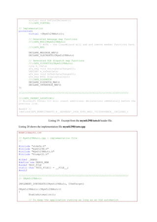 virtual void OnFinalRelease();
//}}AFX_VIRTUAL
// Implementation
protected:
virtual ~CMymfc29BAuto();
// Generated message map functions
//{{AFX_MSG(CMymfc29BAuto)
// NOTE - the ClassWizard will add and remove member functions here.
//}}AFX_MSG
DECLARE_MESSAGE_MAP()
DECLARE_OLECREATE(CMymfc29BAuto)
// Generated OLE dispatch map functions
//{{AFX_DISPATCH(CMymfc29BAuto)
long m_lData;
afx_msg void OnLongDataChanged();
VARIANT m_vaTextData;
afx_msg void OnTextDataChanged();
afx_msg BOOL DisplayDialog();
//}}AFX_DISPATCH
DECLARE_DISPATCH_MAP()
DECLARE_INTERFACE_MAP()
};
/////////////////////////////////////////////////////////////////////////////
//{{AFX_INSERT_LOCATION}}
// Microsoft Visual C++ will insert additional declarations immediately before the
previous line.
#endif //
!defined(AFX_MYMFC29BAUTO_H__DE94AEB7_260A_4D9D_BB2C_7023D4D6BBCA__INCLUDED_)
Listing 19: Excerpt from the mymfc29BAuto.h header file.
Listing 20 shows the implementation file mymfc29BAuto.cpp.
MYMFC29BAUTO.CPP
// Mymfc29BAuto.cpp : implementation file
//
#include "stdafx.h"
#include "mymfc29B.h"
#include "Mymfc29BAuto.h"
#include "PromptDl.h"
#ifdef _DEBUG
#define new DEBUG_NEW
#undef THIS_FILE
static char THIS_FILE[] = __FILE__;
#endif
/////////////////////////////////////////////////////////////////////////////
// CMymfc29BAuto
IMPLEMENT_DYNCREATE(CMymfc29BAuto, CCmdTarget)
CMymfc29BAuto::CMymfc29BAuto()
{
EnableAutomation();
// To keep the application running as long as an OLE automation
 