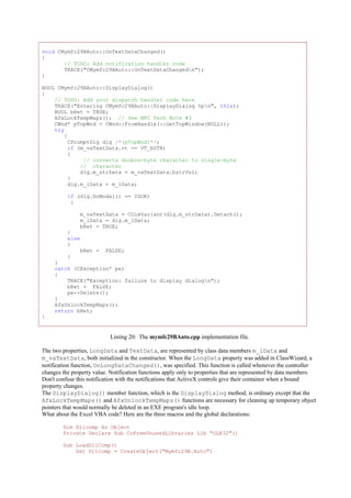 void CMymfc29BAuto::OnTextDataChanged()
{
// TODO: Add notification handler code
TRACE("CMymfc29BAuto::OnTextDataChangedn");
}
BOOL CMymfc29BAuto::DisplayDialog()
{
// TODO: Add your dispatch handler code here
TRACE("Entering CMymfc29BAuto::DisplayDialog %pn", this);
BOOL bRet = TRUE;
AfxLockTempMaps(); // See MFC Tech Note #3
CWnd* pTopWnd = CWnd::FromHandle(::GetTopWindow(NULL));
try
{
CPromptDlg dlg /*(pTopWnd)*/;
if (m_vaTextData.vt == VT_BSTR)
{
// converts double-byte character to single-byte
// character
dlg.m_strData = m_vaTextData.bstrVal;
}
dlg.m_lData = m_lData;
if (dlg.DoModal() == IDOK)
{
m_vaTextData = COleVariant(dlg.m_strData).Detach();
m_lData = dlg.m_lData;
bRet = TRUE;
}
else
{
bRet = FALSE;
}
}
catch (CException* pe)
{
TRACE("Exception: failure to display dialogn");
bRet = FALSE;
pe->Delete();
}
AfxUnlockTempMaps();
return bRet;
}
Listing 20: The mymfc29BAuto.cpp implementation file.
The two properties, LongData and TextData, are represented by class data members m_lData and
m_vaTextData, both initialized in the constructor. When the LongData property was added in ClassWizard, a
notification function, OnLongDataChanged(), was specified. This function is called whenever the controller
changes the property value. Notification functions apply only to properties that are represented by data members.
Don't confuse this notification with the notifications that ActiveX controls give their container when a bound
property changes.
The DisplayDialog() member function, which is the DisplayDialog method, is ordinary except that the
AfxLockTempMaps() and AfxUnlockTempMaps() functions are necessary for cleaning up temporary object
pointers that would normally be deleted in an EXE program's idle loop.
What about the Excel VBA code? Here are the three macros and the global declarations:
Dim Dllcomp As Object
Private Declare Sub CoFreeUnusedLibraries Lib "OLE32"()
Sub LoadDllComp()
Set Dllcomp = CreateObject("Mymfc29B.Auto")
 