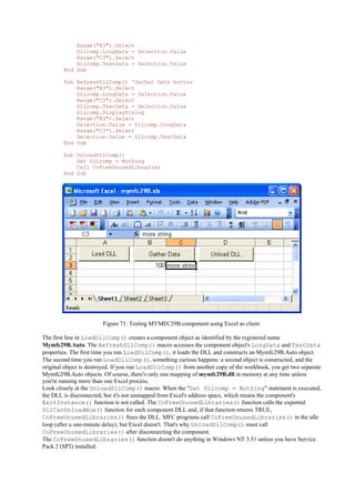 Range("B3").Select
Dllcomp.LongData = Selection.Value
Range("C3").Select
Dllcomp.TextData = Selection.Value
End Sub
Sub RefreshDllComp() 'Gather Data button
Range("B3").Select
Dllcomp.LongData = Selection.Value
Range("C3").Select
Dllcomp.TextData = Selection.Value
Dllcomp.DisplayDialog
Range("B3").Select
Selection.Value = Dllcomp.LongData
Range("C3").Select
Selection.Value = Dllcomp.TextData
End Sub
Sub UnloadDllComp()
Set Dllcomp = Nothing
Call CoFreeUnusedLibraries
End Sub
Figure 71: Testing MYMFC29B component using Excel as client.
The first line in LoadDllComp() creates a component object as identified by the registered name
Mymfc29B.Auto. The RefreshDllComp() macro accesses the component object's LongData and TextData
properties. The first time you run LoadDllComp(), it loads the DLL and constructs an Mymfc29B.Auto object.
The second time you run LoadDllComp(), something curious happens: a second object is constructed, and the
original object is destroyed. If you run LoadDllComp() from another copy of the workbook, you get two separate
Mymfc29B.Auto objects. Of course, there's only one mapping of mymfc29B.dll in memory at any time unless
you're running more than one Excel process.
Look closely at the UnloadDllComp() macro. When the "Set Dllcomp = Nothing" statement is executed,
the DLL is disconnected, but it's not unmapped from Excel's address space, which means the component's
ExitInstance() function is not called. The CoFreeUnusedLibraries() function calls the exported
DllCanUnloadNow() function for each component DLL and, if that function returns TRUE,
CoFreeUnusedLibraries() frees the DLL. MFC programs call CoFreeUnusedLibraries() in the idle
loop (after a one-minute delay), but Excel doesn't. That's why UnloadDllComp() must call
CoFreeUnusedLibraries() after disconnecting the component.
The CoFreeUnusedLibraries() function doesn't do anything in Windows NT 3.51 unless you have Service
Pack 2 (SP2) installed.
 