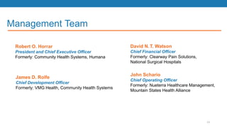 Management Team
David N.T. Watson
Chief Financial Officer
Formerly: Clearway Pain Solutions,
National Surgical Hospitals
Robert O. Horrar
President and Chief Executive Officer
Formerly: Community Health Systems, Humana
James D. Rolfe
Chief Development Officer
Formerly: VMG Health, Community Health Systems
John Schario
Chief Operating Officer
Formerly: Nueterra Healthcare Management,
Mountain States Health Alliance
13
 