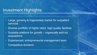 Investment Highlights
• Large, growing & fragmented market for outpatient
services
• Diverse portfolio of highly rated, high quality facilities
• Scalable platform for growth – organically and via
acquisitions
• Experienced, entrepreneurial management team
• Competitive dividend
 