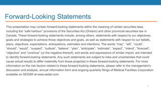 Forward-Looking Statements
This presentation may contain forward-looking statements within the meaning of certain securities laws,
including the “safe harbour” provisions of the Securities Act (Ontario) and other provincial securities law in
Canada. These forward-looking statements include, among others, statements with respect to our objectives,
goals and strategies to achieve those objectives and goals, as well as statements with respect to our beliefs,
plans, objectives, expectations, anticipations, estimates and intentions. The words “may”, “will”, “could”,
“should”, “would”, “suspect”, “outlook”, “believe”, “plan”, “anticipate”, “estimate”, “expect”, “intend”, “forecast”,
“objective” and “continue” (or the negative thereof), and words and expressions of similar import, are intended
to identify forward-looking statements. Any such statements are subject to risks and uncertainties that could
cause actual results to differ materially from those projected in these forward-looking statements. For more
information on the risk factors related to these forward-looking statements, please refer to the management’s
discussion and analysis, annual information form and ongoing quarterly filings of Medical Facilities Corporation
available on SEDAR at www.sedar.com.
2
 