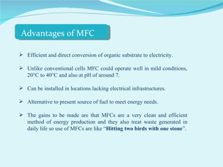 Efficient and direct conversion of organic substrate to electricity. Unlike conventional cells MFC could operate well in mild conditions, 20°C to 40°C and also at pH of around 7. Can be installed in locations lacking electrical infrastructures. Alternative to present source of fuel to meet energy needs. The gains to be made are that MFCs are a very clean and efficient method of energy production and they also treat waste generated in daily life so use of MFCs are like “ Hitting two birds with one stone ”. Advantages of MFC 