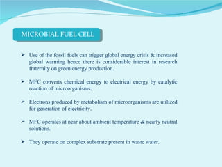 Use of the fossil fuels can trigger global energy crisis & increased global warming hence there is considerable interest in research fraternity on green energy production. MFC converts chemical energy to electrical energy by catalytic reaction of microorganisms. Electrons produced by metabolism of microorganisms are utilized for generation of electricity.  MFC operates at near about ambient temperature & nearly neutral solutions.  They operate on complex substrate present in waste water.  MICROBIAL FUEL CELL 