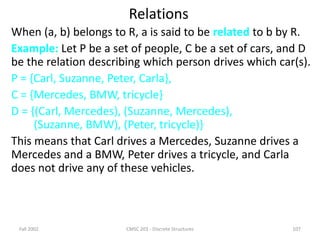 Fall 2002 CMSC 203 - Discrete Structures 107
Relations
When (a, b) belongs to R, a is said to be related to b by R.
Example: Let P be a set of people, C be a set of cars, and D
be the relation describing which person drives which car(s).
P = {Carl, Suzanne, Peter, Carla},
C = {Mercedes, BMW, tricycle}
D = {(Carl, Mercedes), (Suzanne, Mercedes),
(Suzanne, BMW), (Peter, tricycle)}
This means that Carl drives a Mercedes, Suzanne drives a
Mercedes and a BMW, Peter drives a tricycle, and Carla
does not drive any of these vehicles.
 