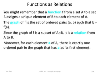 Fall 2002 CMSC 203 - Discrete Structures 108
Functions as Relations
You might remember that a function f from a set A to a set
B assigns a unique element of B to each element of A.
The graph of f is the set of ordered pairs (a, b) such that b =
f(a).
Since the graph of f is a subset of AB, it is a relation from
A to B.
Moreover, for each element a of A, there is exactly one
ordered pair in the graph that has a as its first element.
 