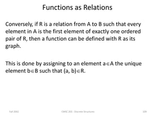 Fall 2002 CMSC 203 - Discrete Structures 109
Functions as Relations
Conversely, if R is a relation from A to B such that every
element in A is the first element of exactly one ordered
pair of R, then a function can be defined with R as its
graph.
This is done by assigning to an element aA the unique
element bB such that (a, b)R.
 