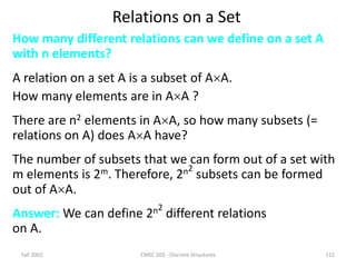 Fall 2002 CMSC 203 - Discrete Structures 112
Relations on a Set
How many different relations can we define on a set A
with n elements?
A relation on a set A is a subset of AA.
How many elements are in AA ?
There are n2 elements in AA, so how many subsets (=
relations on A) does AA have?
The number of subsets that we can form out of a set with
m elements is 2m. Therefore, 2n2
subsets can be formed
out of AA.
Answer: We can define 2n2
different relations
on A.
 