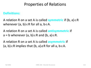 Fall 2002 CMSC 203 - Discrete Structures 114
Properties of Relations
Definitions:
A relation R on a set A is called symmetric if (b, a)R
whenever (a, b)R for all a, bA.
A relation R on a set A is called antisymmetric if
a = b whenever (a, b)R and (b, a)R.
A relation R on a set A is called asymmetric if
(a, b)R implies that (b, a)R for all a, bA.
 