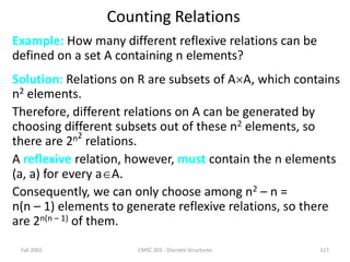 Fall 2002 CMSC 203 - Discrete Structures 117
Counting Relations
Example: How many different reflexive relations can be
defined on a set A containing n elements?
Solution: Relations on R are subsets of AA, which contains
n2 elements.
Therefore, different relations on A can be generated by
choosing different subsets out of these n2 elements, so
there are 2n2
relations.
A reflexive relation, however, must contain the n elements
(a, a) for every aA.
Consequently, we can only choose among n2 – n =
n(n – 1) elements to generate reflexive relations, so there
are 2n(n – 1) of them.
 