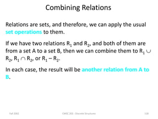 Fall 2002 CMSC 203 - Discrete Structures 118
Combining Relations
Relations are sets, and therefore, we can apply the usual
set operations to them.
If we have two relations R1 and R2, and both of them are
from a set A to a set B, then we can combine them to R1 
R2, R1  R2, or R1 – R2.
In each case, the result will be another relation from A to
B.
 