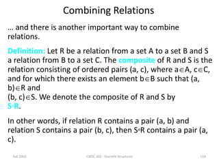 Fall 2002 CMSC 203 - Discrete Structures 119
Combining Relations
… and there is another important way to combine
relations.
Definition: Let R be a relation from a set A to a set B and S
a relation from B to a set C. The composite of R and S is the
relation consisting of ordered pairs (a, c), where aA, cC,
and for which there exists an element bB such that (a,
b)R and
(b, c)S. We denote the composite of R and S by
SR.
In other words, if relation R contains a pair (a, b) and
relation S contains a pair (b, c), then SR contains a pair (a,
c).
 