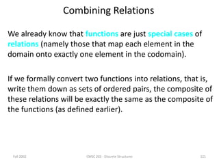 Fall 2002 CMSC 203 - Discrete Structures 121
Combining Relations
We already know that functions are just special cases of
relations (namely those that map each element in the
domain onto exactly one element in the codomain).
If we formally convert two functions into relations, that is,
write them down as sets of ordered pairs, the composite of
these relations will be exactly the same as the composite of
the functions (as defined earlier).
 