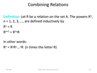 Fall 2002 CMSC 203 - Discrete Structures 122
Combining Relations
Definition: Let R be a relation on the set A. The powers Rn,
n = 1, 2, 3, …, are defined inductively by
R1 = R
Rn+1 = RnR
In other words:
Rn = RR … R (n times the letter R)
 
