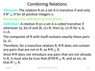 Fall 2002 CMSC 203 - Discrete Structures 123
Combining Relations
Theorem: The relation R on a set A is transitive if and only
if Rn  R for all positive integers n.
Remember the definition of transitivity:
Definition: A relation R on a set A is called transitive if
whenever (a, b)R and (b, c)R, then (a, c)R for a, b,
cA.
The composite of R with itself contains exactly these pairs
(a, c).
Therefore, for a transitive relation R, RR does not contain
any pairs that are not in R, so RR  R.
Since RR does not introduce any pairs that are not already
in R, it must also be true that (RR)R  R, and so on, so
that Rn  R.
 