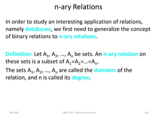 Fall 2002 CMSC 203 - Discrete Structures 124
n-ary Relations
In order to study an interesting application of relations,
namely databases, we first need to generalize the concept
of binary relations to n-ary relations.
Definition: Let A1, A2, …, An be sets. An n-ary relation on
these sets is a subset of A1A2…An.
The sets A1, A2, …, An are called the domains of the
relation, and n is called its degree.
 