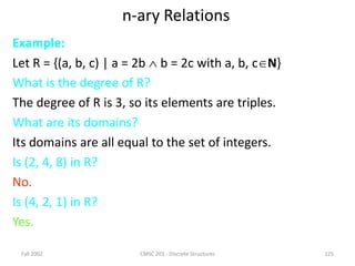 Fall 2002 CMSC 203 - Discrete Structures 125
n-ary Relations
Example:
Let R = {(a, b, c) | a = 2b  b = 2c with a, b, cN}
What is the degree of R?
The degree of R is 3, so its elements are triples.
What are its domains?
Its domains are all equal to the set of integers.
Is (2, 4, 8) in R?
No.
Is (4, 2, 1) in R?
Yes.
 