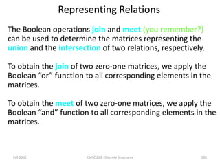 Fall 2002 CMSC 203 - Discrete Structures 130
Representing Relations
The Boolean operations join and meet (you remember?)
can be used to determine the matrices representing the
union and the intersection of two relations, respectively.
To obtain the join of two zero-one matrices, we apply the
Boolean “or” function to all corresponding elements in the
matrices.
To obtain the meet of two zero-one matrices, we apply the
Boolean “and” function to all corresponding elements in the
matrices.
 