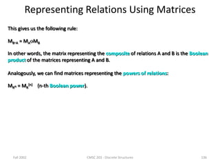 Fall 2002 CMSC 203 - Discrete Structures 136
Representing Relations Using Matrices
This gives us the following rule:
MBA = MAMB
In other words, the matrix representing the composite of relations A and B is the Boolean
product of the matrices representing A and B.
Analogously, we can find matrices representing the powers of relations:
MRn = MR
[n] (n-th Boolean power).
 