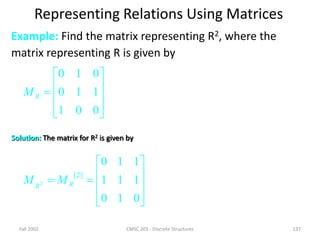 Fall 2002 CMSC 203 - Discrete Structures 137
Representing Relations Using Matrices
Example: Find the matrix representing R2, where the
matrix representing R is given by











0
0
1
1
1
0
0
1
0
R
M
Solution: The matrix for R2 is given by












0
1
0
1
1
1
1
1
0
]
2
[
2 R
R
M
M
 
