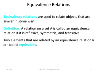 Fall 2002 CMSC 203 - Discrete Structures 141
Equivalence Relations
Equivalence relations are used to relate objects that are
similar in some way.
Definition: A relation on a set A is called an equivalence
relation if it is reflexive, symmetric, and transitive.
Two elements that are related by an equivalence relation R
are called equivalent.
 