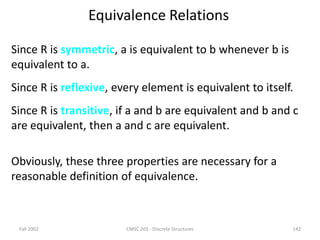 Fall 2002 CMSC 203 - Discrete Structures 142
Equivalence Relations
Since R is symmetric, a is equivalent to b whenever b is
equivalent to a.
Since R is reflexive, every element is equivalent to itself.
Since R is transitive, if a and b are equivalent and b and c
are equivalent, then a and c are equivalent.
Obviously, these three properties are necessary for a
reasonable definition of equivalence.
 