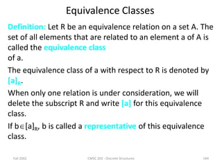 Fall 2002 CMSC 203 - Discrete Structures 144
Equivalence Classes
Definition: Let R be an equivalence relation on a set A. The
set of all elements that are related to an element a of A is
called the equivalence class
of a.
The equivalence class of a with respect to R is denoted by
[a]R.
When only one relation is under consideration, we will
delete the subscript R and write [a] for this equivalence
class.
If b[a]R, b is called a representative of this equivalence
class.
 