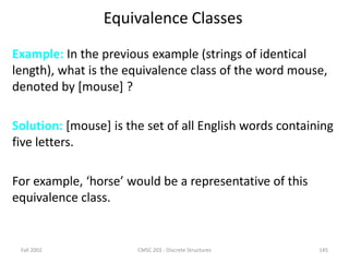 Fall 2002 CMSC 203 - Discrete Structures 145
Equivalence Classes
Example: In the previous example (strings of identical
length), what is the equivalence class of the word mouse,
denoted by [mouse] ?
Solution: [mouse] is the set of all English words containing
five letters.
For example, ‘horse’ would be a representative of this
equivalence class.
 