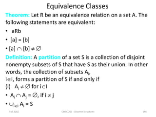 Fall 2002 CMSC 203 - Discrete Structures 146
Equivalence Classes
Theorem: Let R be an equivalence relation on a set A. The
following statements are equivalent:
• aRb
• [a] = [b]
• [a]  [b]  
Definition: A partition of a set S is a collection of disjoint
nonempty subsets of S that have S as their union. In other
words, the collection of subsets Ai,
iI, forms a partition of S if and only if
(i) Ai   for iI
• Ai  Aj = , if i  j
• iI Ai = S
 