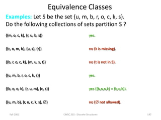 Fall 2002 CMSC 203 - Discrete Structures 147
Equivalence Classes
Examples: Let S be the set {u, m, b, r, o, c, k, s}.
Do the following collections of sets partition S ?
{{m, o, c, k}, {r, u, b, s}} yes.
{{c, o, m, b}, {u, s}, {r}} no (k is missing).
{{b, r, o, c, k}, {m, u, s, t}} no (t is not in S).
{{u, m, b, r, o, c, k, s}} yes.
{{b, o, o, k}, {r, u, m}, {c, s}} yes ({b,o,o,k} = {b,o,k}).
{{u, m, b}, {r, o, c, k, s}, } no ( not allowed).
 
