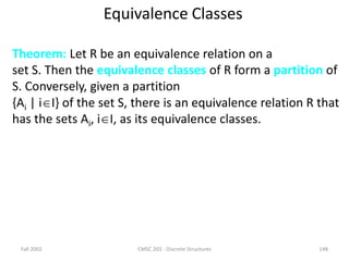 Fall 2002 CMSC 203 - Discrete Structures 148
Equivalence Classes
Theorem: Let R be an equivalence relation on a
set S. Then the equivalence classes of R form a partition of
S. Conversely, given a partition
{Ai | iI} of the set S, there is an equivalence relation R that
has the sets Ai, iI, as its equivalence classes.
 