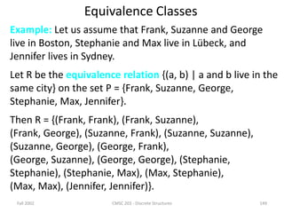 Fall 2002 CMSC 203 - Discrete Structures 149
Equivalence Classes
Example: Let us assume that Frank, Suzanne and George
live in Boston, Stephanie and Max live in Lübeck, and
Jennifer lives in Sydney.
Let R be the equivalence relation {(a, b) | a and b live in the
same city} on the set P = {Frank, Suzanne, George,
Stephanie, Max, Jennifer}.
Then R = {(Frank, Frank), (Frank, Suzanne),
(Frank, George), (Suzanne, Frank), (Suzanne, Suzanne),
(Suzanne, George), (George, Frank),
(George, Suzanne), (George, George), (Stephanie,
Stephanie), (Stephanie, Max), (Max, Stephanie),
(Max, Max), (Jennifer, Jennifer)}.
 