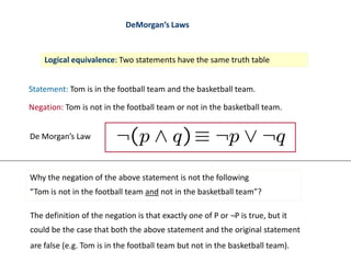 DeMorgan’s Laws
Logical equivalence: Two statements have the same truth table
Statement: Tom is in the football team and the basketball team.
Negation: Tom is not in the football team or not in the basketball team.
De Morgan’s Law
Why the negation of the above statement is not the following
“Tom is not in the football team and not in the basketball team”?
The definition of the negation is that exactly one of P or ¬P is true, but it
could be the case that both the above statement and the original statement
are false (e.g. Tom is in the football team but not in the basketball team).
 